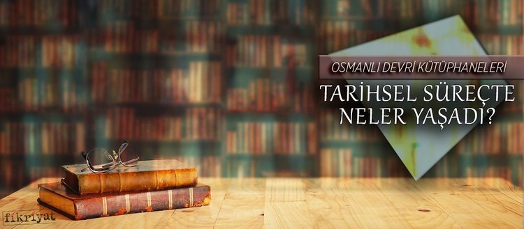 Osmanlı devri kütüphaneleri tarihsel süreçte neler yaşadı?