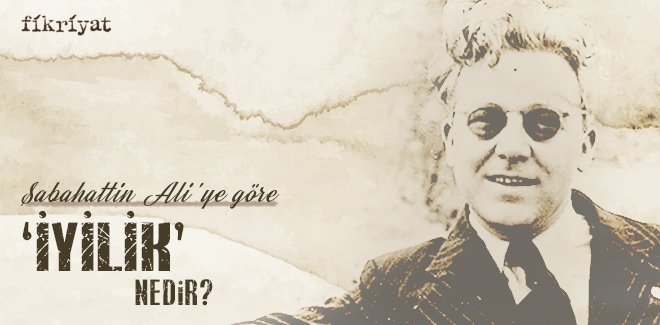 SABAHATTİN ALİ’YE GÖRE ‘İYİLİK’ NEDİR?